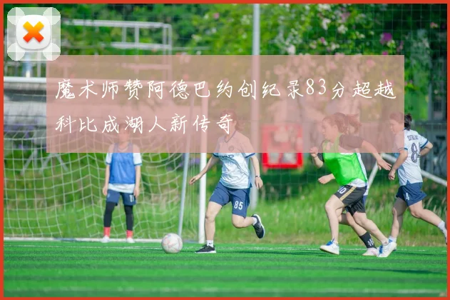 魔术师赞阿德巴约创纪录83分超越科比成湖人新传奇