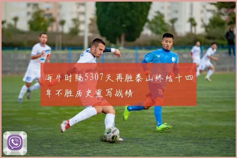 海牛时隔5307天再胜泰山终结十四年不胜历史重写战绩