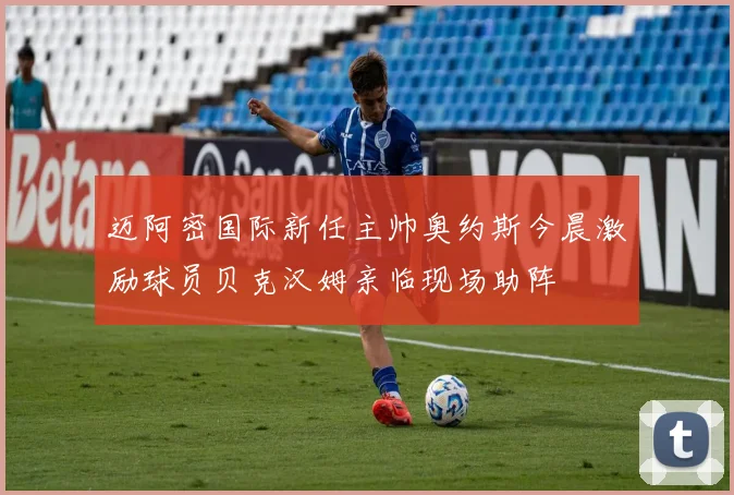 迈阿密国际新任主帅奥约斯今晨激励球员贝克汉姆亲临现场助阵