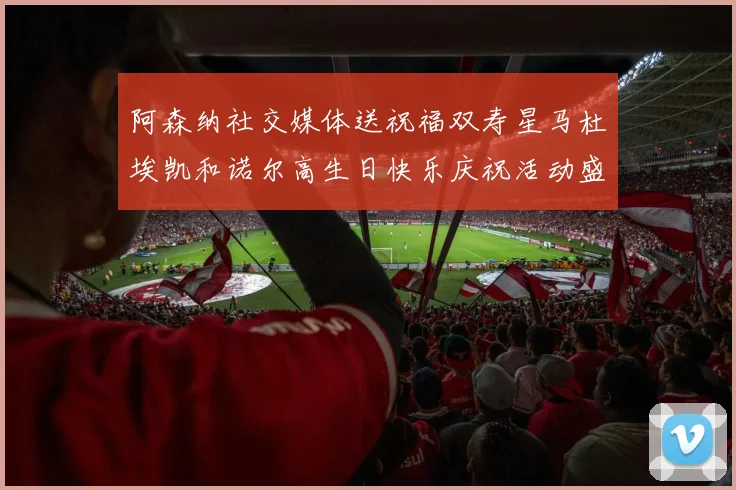 阿森纳社交媒体送祝福双寿星马杜埃凯和诺尔高生日快乐庆祝活动盛大开启
