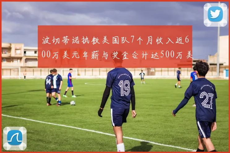 波切蒂诺执教美国队7个月收入近600万美元年薪与奖金合计达500万美元
