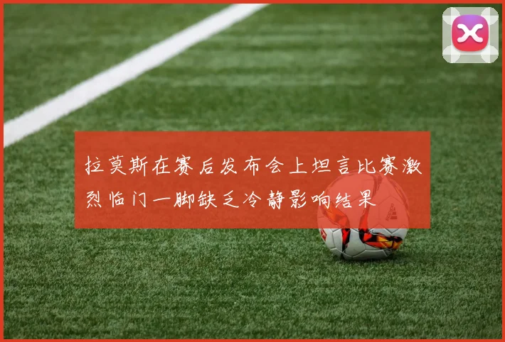 拉莫斯在赛后发布会上坦言比赛激烈临门一脚缺乏冷静影响结果