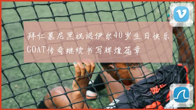 拜仁慕尼黑祝诺伊尔40岁生日快乐GOAT传奇继续书写辉煌篇章