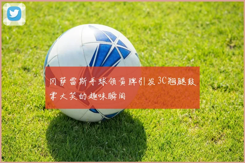 冈萨雷斯手球领黄牌引发3C翘腿鼓掌大笑的趣味瞬间