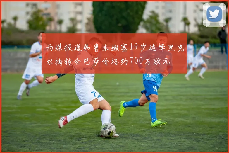西媒报道弗鲁米嫩塞19岁边锋里克尔梅转会巴萨价格约700万欧元